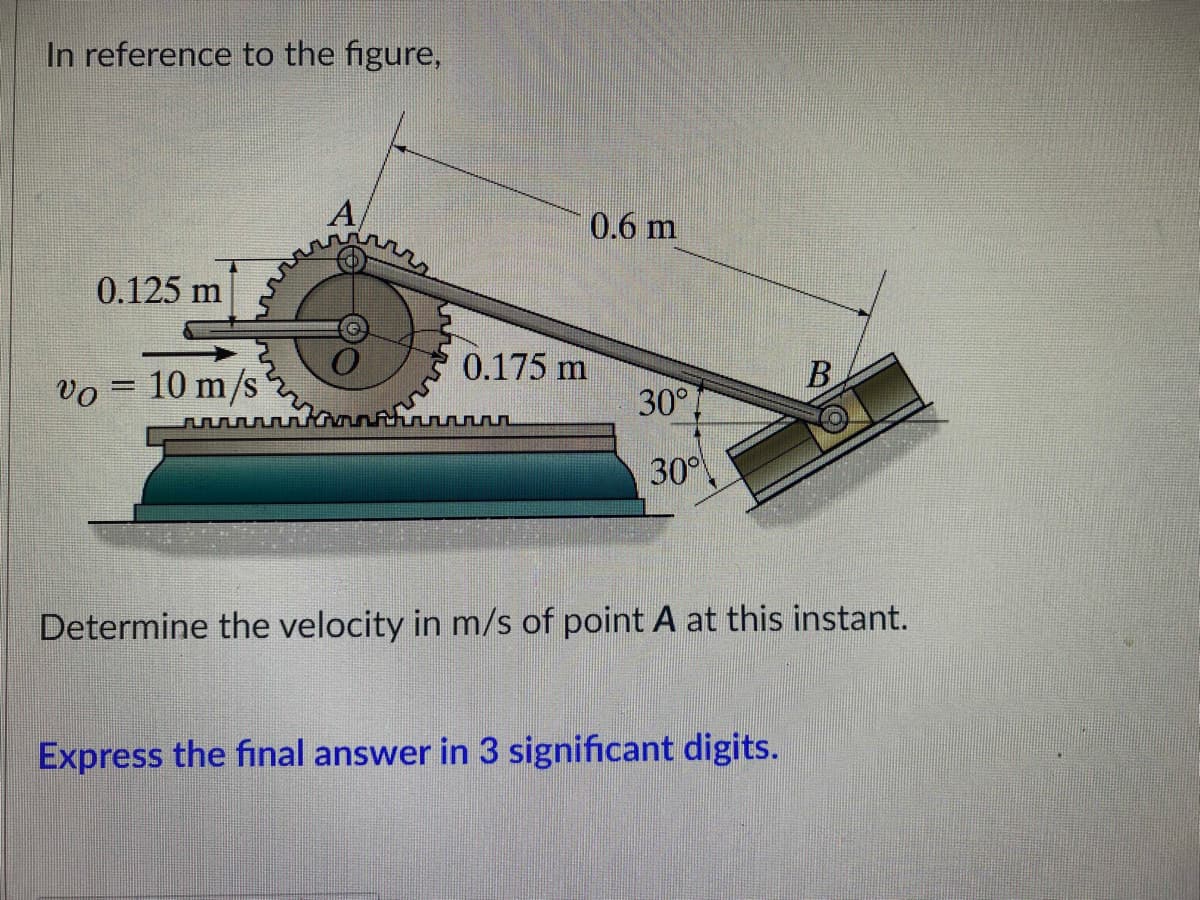 In reference to the figure,
A
0.125 m
0.175 m
B
Vo = 10 m/s
30°
Determine the velocity in m/s of point A at this instant.
Express the final answer in 3 significant digits.
0.6 m
30°