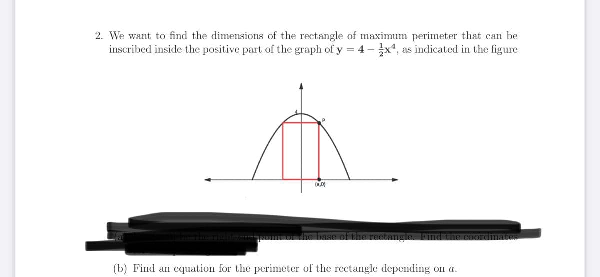 2. We want to find the dimensions of the rectangle of maximum perimeter that can be
inscribed inside the positive part of the graph of y = 4 - 1x4, as indicated in the figure
a
t
(a,0)
0) be the right-end-point of the base of the rectangle. Find the coordinates
(b) Find an equation for the perimeter of the rectangle depending on a.