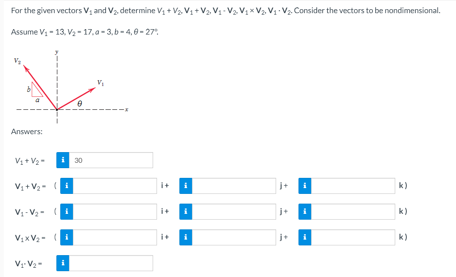 For the given vectors V₁ and V₂, determine V₁ + V₂, V₁ + V2, V₁-V2, V1 V2, V₁ V₂. Consider the vectors to be nondimensional.
Assume V₁ = 13, V₂ = 17, a = 3, b = 4,0 = 27°
V₁
a
Answers:
V₁ + V₂ =
V₁ + V₂ = (i
j+
k)
V₁-V₂= (i
V₁xV₂ = (i
V₁.V₂ =
i
Ө
30
i+
i+
i+
i
i
+
+
i
MI
k)
k)