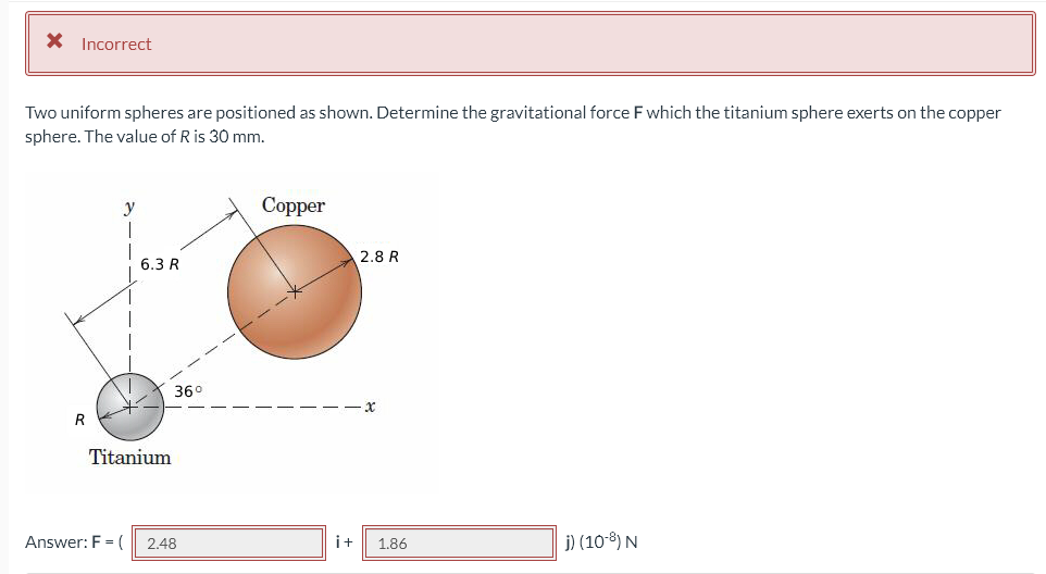 X Incorrect
Two uniform spheres are positioned as shown. Determine the gravitational force F which the titanium sphere exerts on the copper
sphere. The value of R is 30 mm.
Copper
2.8 R
6.3 R
X
i+ 1.86
j) (10-8) N
R
36°
Titanium
Answer: F = ( 2.48
