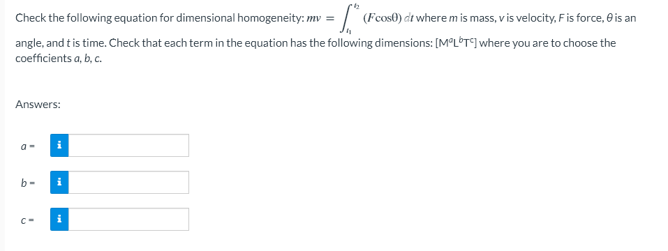 Check the following equation for dimensional homogeneity: mv
= [₁² ( (Fcose) dt where m is mass, v is velocity, F is force, 0 is an
angle, and t is time. Check that each term in the equation has the following dimensions: [MªLºTc] where you are to choose the
coefficients a, b, c.
Answers:
a =
i
b=
i
C =
i