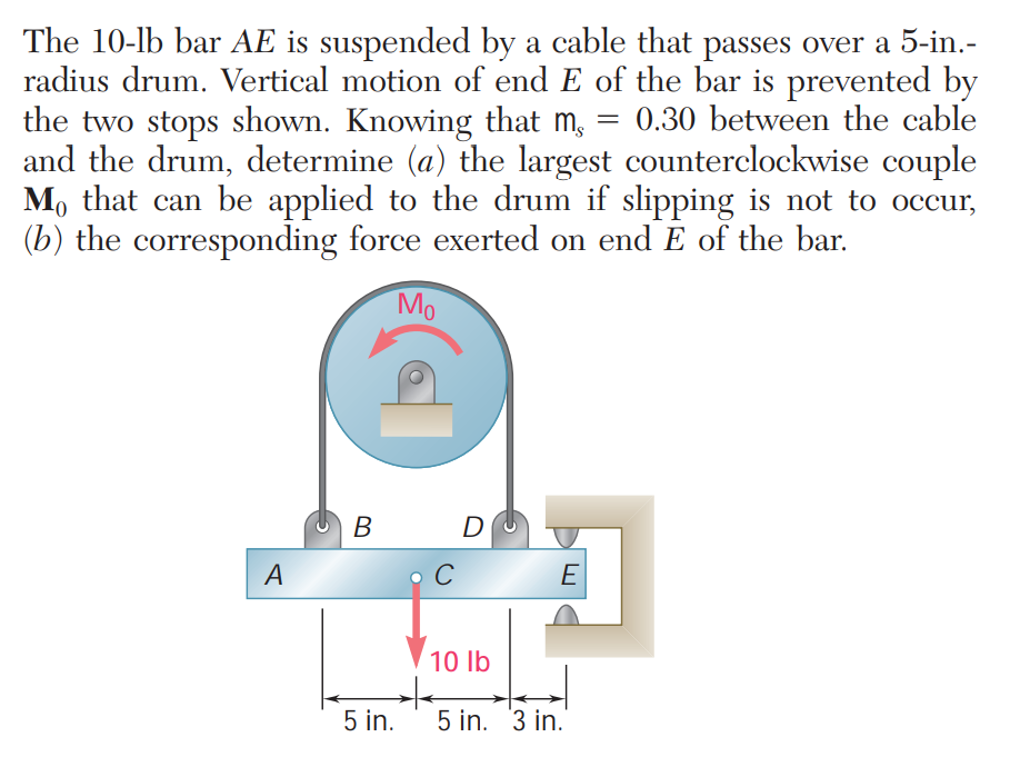 The 10-lb bar AE is suspended by a cable that passes over a 5-in.-
radius drum. Vertical motion of end E of the bar is prevented by
the two stops shown. Knowing that m, :
and the drum, determine (a) the largest counterclockwise couple
M, that can be applied to the drum if slipping is not to occur,
(b) the corresponding force exerted on end E of the bar.
0.30 between the cable
Mo
В
D
A
E
10 lb
5 in.
5 in. 3 in.
