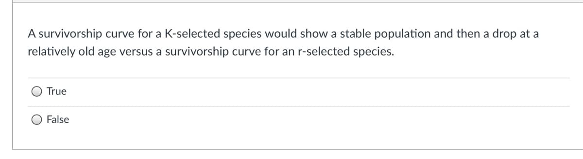 A survivorship curve for a K-selected species would show a stable population and then a drop at a
relatively old age versus a survivorship curve for an r-selected species.
True
False

