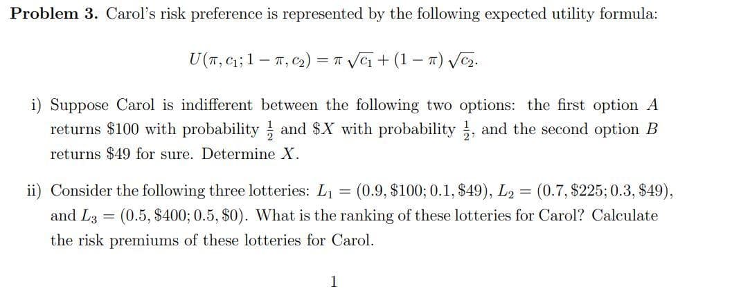 Problem 3. Carol's risk preference is represented by the following expected utility formula:
U(T, C₁; 1
T, C₂) = π √√
√₁+ (17) √√C₂.
i) Suppose Carol is indifferent between the following two options: the first option A
returns $100 with probability and $X with probability, and the second option B
returns $49 for sure. Determine X.
ii) Consider the following three lotteries: L₁ = (0.9, $100; 0.1, $49), L2 = (0.7, $225; 0.3, $49),
and L3= (0.5, $400; 0.5, $0). What is the ranking of these lotteries for Carol? Calculate
the risk premiums of these lotteries for Carol.
1