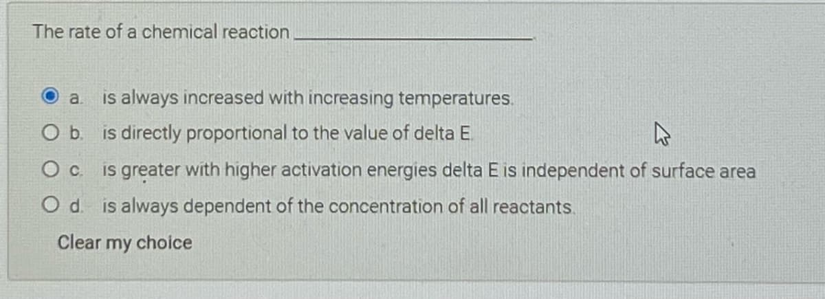 The rate of a chemical reaction
is always increased with increasing temperatures.
a.
b.
is directly proportional to the value of delta E
O c is greater with higher activation energies delta E is independent of surface area
O d. is always dependent of the concentration of all reactants.
Clear my choice

