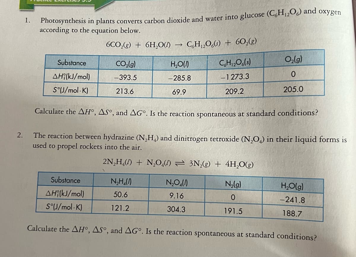 Fhotosynthesis in plants converts carbon dioxide and water into glucose (C,H12O6) and oxygen
according to the equation below.
1.
6CO,(g) + 6H,O()
C,H„O,(1) + 60,(g)
Substance
CO,lg)
H,O(1)
C,H1,Ols)
O,lg)
AH?(kJ/mol)
-393.5
-285.8
-1 273.3
S°J/mol · K)
213.6
69.9
209.2
205.0
Calculate the AH°, Asº, and AG°. Is the reaction spontaneous at standard conditions?
The reaction between hydrazine (N,H,) and dinitrogen tetroxide (N,O,) in their liquid forms is
used to propel rockets into the air.
2.
2N,H,(1) + N,0,(1) = 3N,(g) + 4H,0(g)
Substance
N,H,()
Nalg)
H,O(g)
AH?(kJ/mol)
50.6
9.16
-241.8
S°U/mol - K)
121.2
304.3
191.5
188.7
Calculate the AH°, Asº, and AG°. Is the reaction spontaneous at standard conditions?
