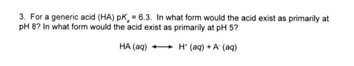 3. For a generic acid (HA) pK, = 6.3. In what form would the acid exist as primarily at
pH 8? In what form would the acid exist as primarily at pH 5?
HA (aq)
H* (aq) + A (aq)