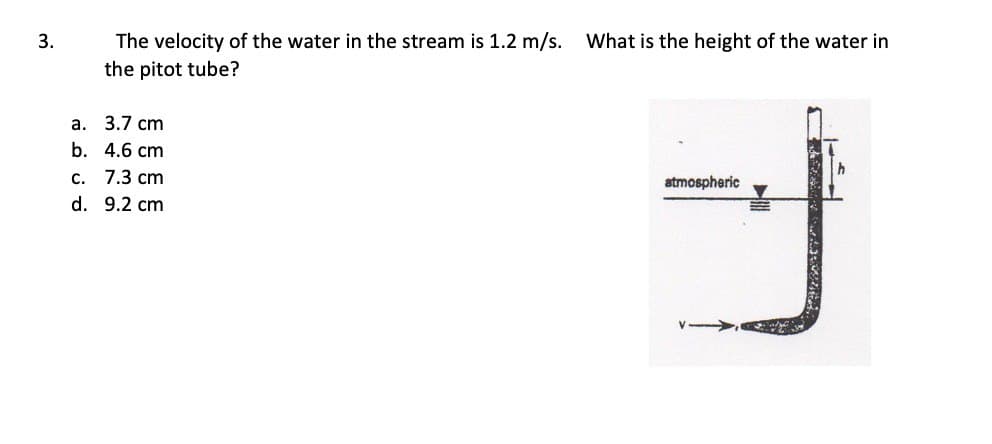 3.
The velocity of the water in the stream is 1.2 m/s. What is the height of the water in
the pitot tube?
a. 3.7 cm
b. 4.6 cm
c. 7.3 cm
d. 9.2 cm
atmospheric
