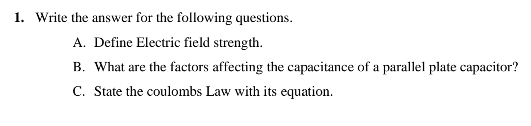 1. Write the answer for the following questions.
A. Define Electric field strength.
B. What are the factors affecting the capacitance of a parallel plate capacitor?
C. State the coulombs Law with its equation.
