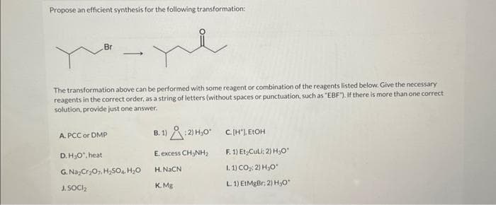 Propose an efficient synthesis for the following transformation:
Br
-
A. PCC or DMP
The transformation above can be performed with some reagent or combination of the reagents listed below. Give the necessary
reagents in the correct order, as a string of letters (without spaces or punctuation, such as "EBF"). If there is more than one correct
solution, provide just one answer.
e
D.H₂O, heat
G. Na₂Cr₂O7 H₂SO4 H₂O
J. SOCI₂
B.1):2) H₂0¹
E. excess CH3NH₂
H. NaCN
K. Mg
C. [H'], EtOH
F. 1) Et Culi; 2) H₂O0*
I.1)CO2) HO
L. 1) EtMgBr; 2) H₂O*