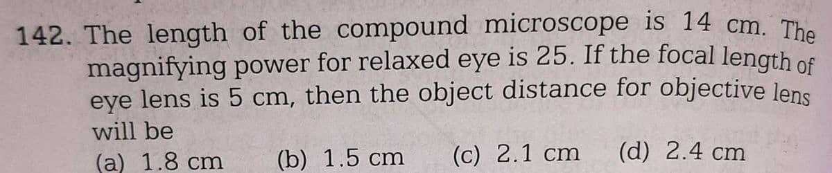 142. The length of the compound microscope is 14 cm. The
magnifying power for relaxed eye is 25. If the focal length of
eye lens is 5 cm, then the object distance for objective lens
will be
(a) 1.8 cm (b) 1.5 cm
(c) 2.1 cm
(d) 2.4 cm