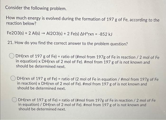 Consider the following problem.
How much energy is evolved during the formation of 197 g of Fe, according to the
reaction below?
Fe203(s) + 2 Al(s) - Al203(s) + 2 Fe(s) AH°rxn = -852 kJ
21. How do you find the correct answer to the problem question?
ODH(rxn of 197 g of Fe) = ratio of (#mol from 197g of Fe in reaction / 2 mol of Fe
in equation) x DH(rxn of 2 mol of Fe). #mol from 197 g of is not known and
should be determined next.
O DH(rxn of 197 g of Fe) = ratio of (2 mol of Fe in equation / #mol from 197g of Fe
in reaction) x DH(rxn of 2 mol of Fe). #mol from 197 g of is not known and
should be determined next.
DH(rxn of 197 g of Fe) = ratio of (#mol from 197g of Fe in reaction / 2 mol of Fe
in equation) / DH(rxn of 2 mol of Fe). #mol from 197 g of is not known and
should be determined next.

