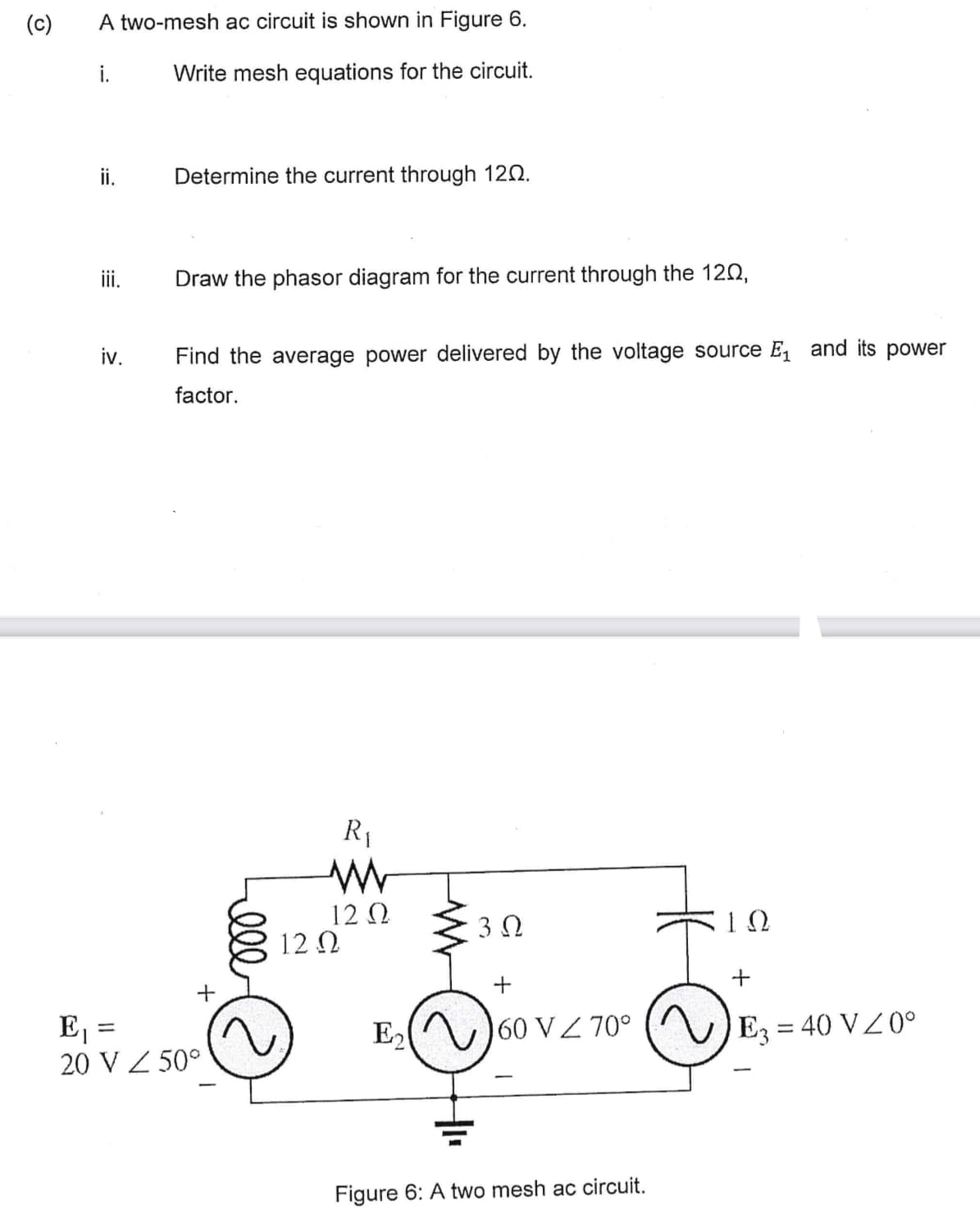 (c)
A two-mesh ac circuit is shown in Figure 6.
i.
Write mesh equations for the circuit.
ii.
iii.
iv.
Determine the current through 120.
=
Draw the phasor diagram for the current through the 120,
Find the average power delivered by the voltage source E₁ and its power
factor.
+
E₁
20 V Z 50°
ell
R₁
12 Ω
12 Ω
E₂
3.Q
60 VZ 70°
Figure 6: A two mesh ac circuit.
ΤΩ
E3 = 40 V / 0°