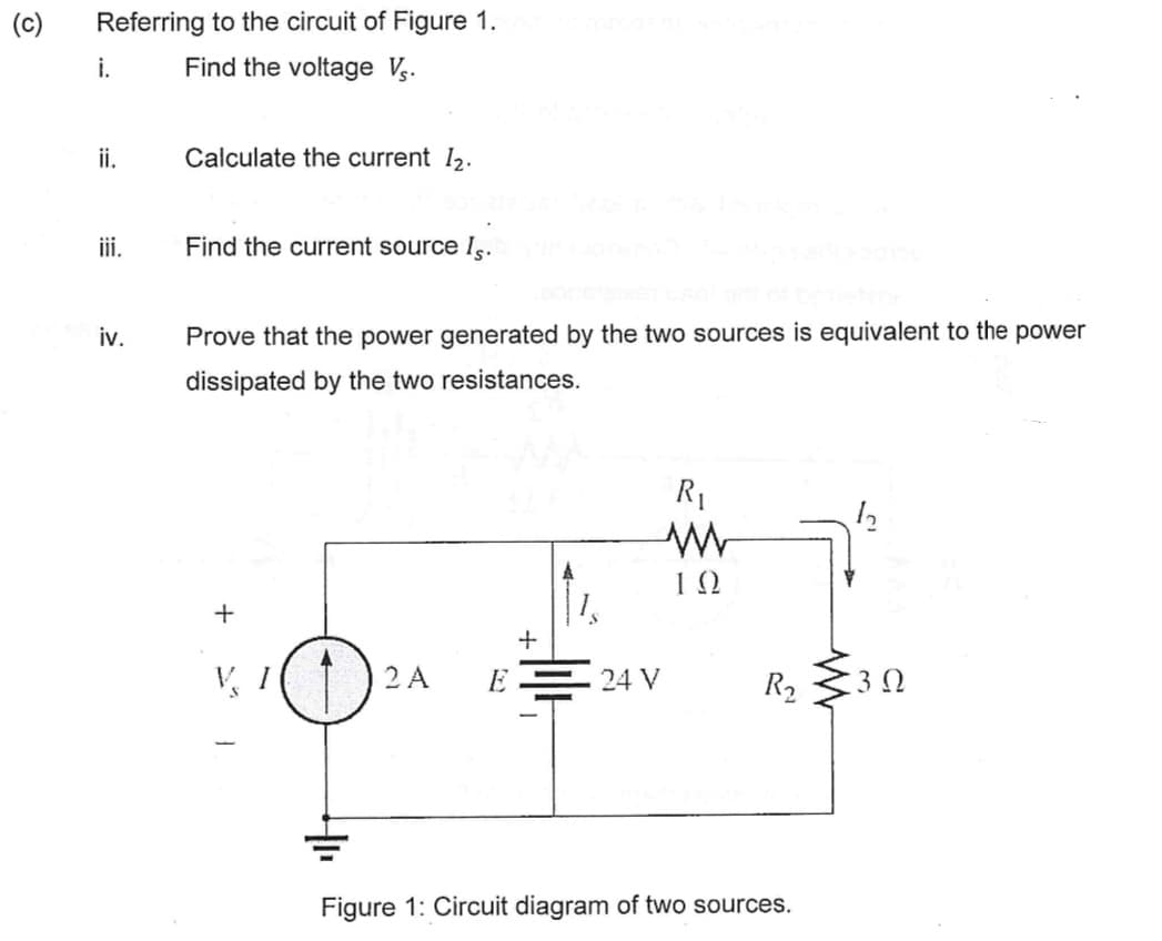 (c) Referring to the circuit of Figure 1.
Find the voltage Vs.
i.
ii.
iv.
Calculate the current 12.
Find the current source Is.
Prove that the power generated by the two sources is equivalent to the power
dissipated by the two resistances.
+
V
2 A E24 V
R₁
ΤΩ
R₂
Figure 1: Circuit diagram of two sources.
:30