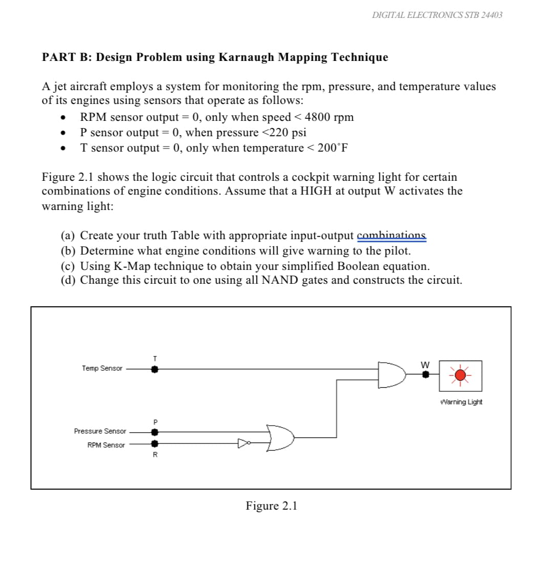 PART B: Design Problem using Karnaugh Mapping Technique
A jet aircraft employs a system for monitoring the rpm, pressure, and temperature values
of its engines using sensors that operate as follows:
RPM sensor output = 0, only when speed < 4800 rpm
P sensor output = 0, when pressure <220 psi
T sensor output = 0, only when temperature < 200°F
Figure 2.1 shows the logic circuit that controls a cockpit warning light for certain
combinations of engine conditions. Assume that a HIGH at output W activates the
warning light:
(a) Create your truth Table with appropriate input-output combinations.
(b) Determine what engine conditions will give warning to the pilot.
(c) Using K-Map technique to obtain your simplified Boolean equation.
(d) Change this circuit to one using all NAND gates and constructs the circuit.
Temp Sensor
DIGITAL ELECTRONICS STB 24403
Pressure Sensor
RPM Sensor
P
R
Figure 2.1
W
Warning Light