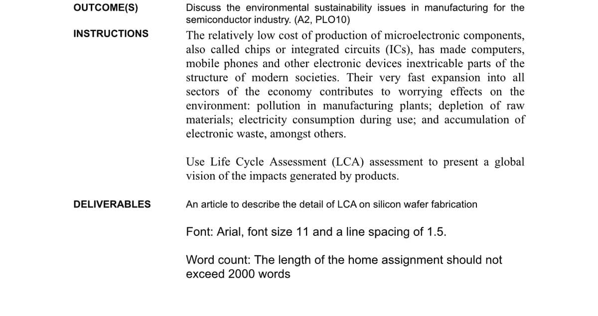 OUTCOME(S)
INSTRUCTIONS
DELIVERABLES
Discuss the environmental sustainability issues in manufacturing for the
semiconductor industry. (A2, PLO10)
The relatively low cost of production of microelectronic components,
also called chips or integrated circuits (ICs), has made computers,
mobile phones and other electronic devices inextricable parts of the
structure of modern societies. Their very fast expansion into all
sectors of the economy contributes to worrying effects on the
environment: pollution in manufacturing plants; depletion of raw
materials; electricity consumption during use; and accumulation of
electronic waste, amongst others.
Use Life Cycle Assessment (LCA) assessment to present a global
vision of the impacts generated by products.
An article to describe the detail of LCA on silicon wafer fabrication
Font: Arial, font size 11 and a line spacing of 1.5.
Word count: The length of the home assignment should not
exceed 2000 words