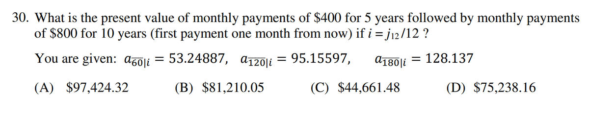 30. What is the present value of monthly payments of $400 for 5 years followed by monthly payments
of $800 for 10 years (first payment one month from now) if i = j₁2/12 ?
You are given: a60i = 53.24887, a120i = 95.15597,
a180|i
(A) $97,424.32
(B) $81,210.05
(C) $44,661.48
= 128.137
(D) $75,238.16