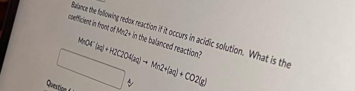 Question
Balance the following redox reaction if it occurs in acidic solution. What is the
coefficient in front of Mn2+ in the balanced reaction?
MnO4 (aq) + H2C204(aq) → Mn2+(aq) + CO2(g)