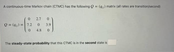 A continuous-time Markov chain (CTMC) has the following Q = (q) matrix (all rates are transition/second)
%3D
2.7
Q = (q)
7.2
3.9
0.
4.8
The steady-state probability that this CTMC is in the second state is
