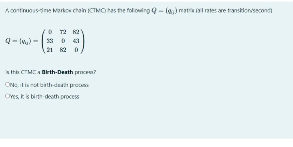 A continuous-time Markov chain (CTMC) has the following Q = (gij) matrix (all rates are transition/second)
72 82
Q = (4i;) =
33
43
21
82
Is this CTMC a Birth-Death process?
ONo, it is not birth-death process
OYes, it is birth-death process
