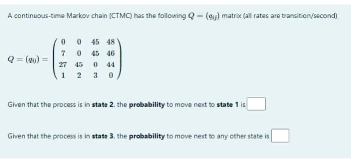 A continuous-time Markov chain (CTMC) has the following Q = (4;) matrix (all rates are transition/second)
0 0 45 48
7
Q = (qij) =
45 46
27 45
44
1 2
3
Given that the process is in state 2, the probability to move next to state 1 is
Given that the process is in state 3, the probability to move next to any other state is
