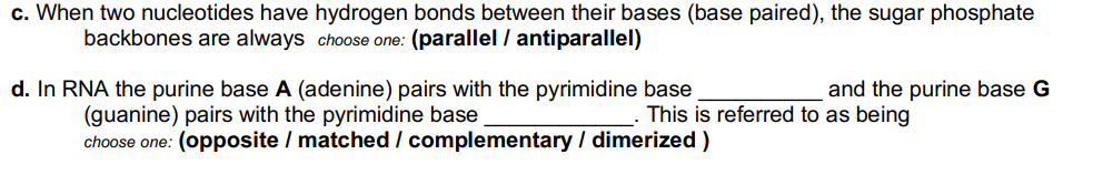 c. When two nucleotides have hydrogen bonds between their bases (base paired), the sugar phosphate
backbones are always choose one: (parallel / antiparallel)
d. In RNA the purine base A (adenine) pairs with the pyrimidine base
(guanine) pairs with the pyrimidine base
choose one: (opposite / matched / complementary / dimerized )
and the purine base G
This is referred to as being
