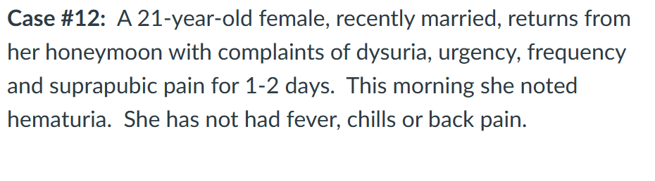 Case #12: A 21-year-old female, recently married, returns from
her honeymoon with complaints of dysuria, urgency, frequency
and suprapubic pain for 1-2 days. This morning she noted
hematuria. She has not had fever, chills or back pain.