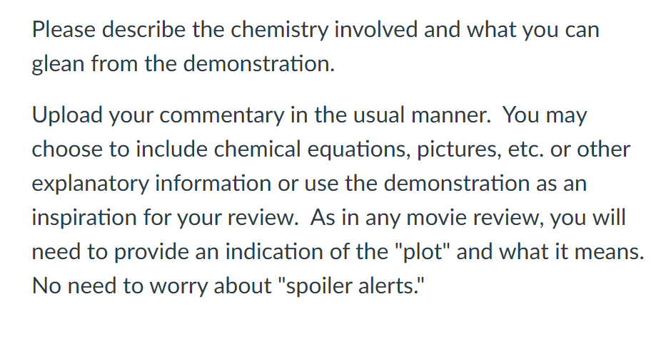 Please describe the chemistry involved and what you can
glean from the demonstration.
Upload your commentary in the usual manner. You may
choose to include chemical equations, pictures, etc. or other
explanatory information or use the demonstration as an
inspiration for your review. As in any movie review, you will
need to provide an indication of the "plot" and what it means.
No need to worry about "spoiler alerts."