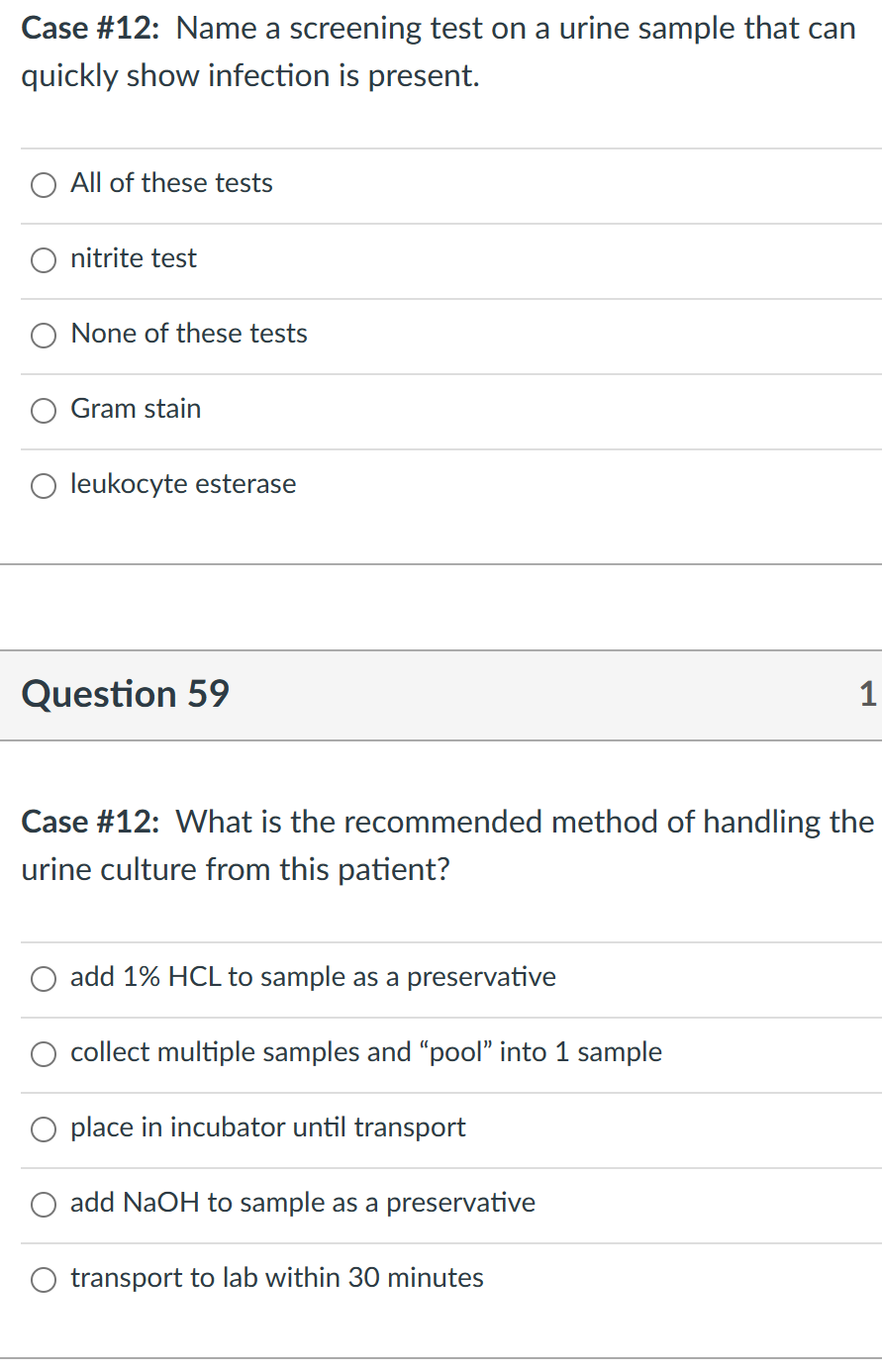 Case #12: Name a screening test on a urine sample that can
quickly show infection is present.
All of these tests
nitrite test
None of these tests
Gram stain
leukocyte esterase
Question 59
Case #12: What is the recommended method of handling the
urine culture from this patient?
add 1% HCL to sample as a preservative
collect multiple samples and "pool" into 1 sample
place in incubator until transport
add NaOH to sample as a preservative
transport to lab within 30 minutes