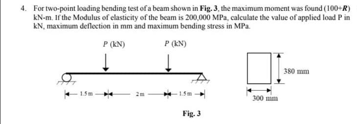 4. For two-point loading bending test of a beam shown in Fig. 3, the maximum moment was found (100+R)
kN-m. If the Modulus of elasticity of the beam is 200,000 MPa, calculate the value of applied load P in
kN, maximum deflection in mm and maximum bending stress in MPa.
P (KN)
P (KN)
1.5m
2m
1.5 m
Fig. 3
300 mm
380 mm