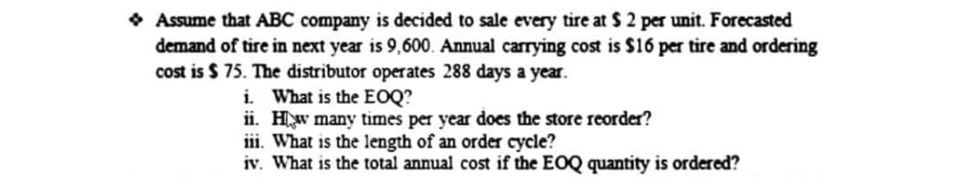 • Assume that ABC company is decided to sale every tire at $ 2 per unit. Forecasted
demand of tire in next year is 9,600. Annual carrying cost is $16 per tire and ordering
cost is $ 75. The distributor operates 288 days a year.
i. What is the EOQ?
ii. Hw many times per year does the store reorder?
iii. What is the length of an order cycle?
iv. What is the total annual cost if the EOQ quantity is ordered?
