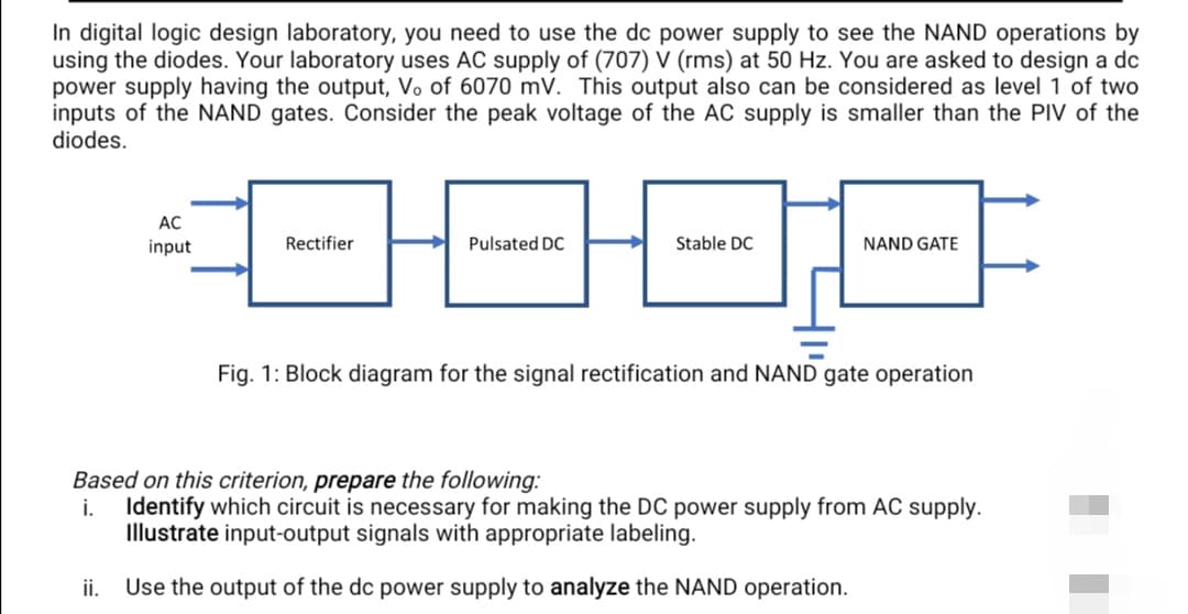 In digital logic design laboratory, you need to use the dc power supply to see the NAND operations by
using the diodes. Your laboratory uses AC supply of (707) V (rms) at 50 Hz. You are asked to design a dc
power supply having the output, Vo of 6070 mV. This output also can be considered as level 1 of two
inputs of the NAND gates. Consider the peak voltage of the AC supply is smaller than the PIV of the
diodes.
AC
input
ii.
0908
Pulsated DC
Stable DC
Rectifier
NAND GATE
Fig. 1: Block diagram for the signal rectification and NAND gate operation
Based on this criterion, prepare the following:
i. Identify which circuit is necessary for making the DC power supply from AC supply.
Illustrate input-output signals with appropriate labeling.
Use the output of the dc power supply to analyze the NAND operation.