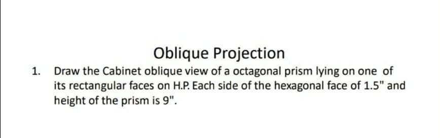 Oblique Projection
Draw the Cabinet oblique view of a octagonal prism lying on one of
its rectangular faces on H.P. Each side of the hexagonal face of 1.5" and
height of the prism is 9".
1.
