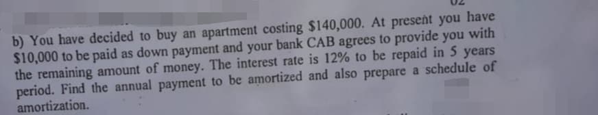 b) You have decided to buy an apartment costing $140,000. At present you have
$10,000 to be paid as down payment and your bank CAB agrees to provide you with
the remaining amount of money. The interest rate is 12% to be repaid in 5 years
period. Find the annual payment to be amortized and also prepare a schedule of
amortization.
