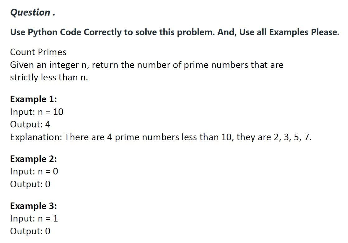 Question.
Use Python Code Correctly to solve this problem. And, Use all Examples Please.
Count Primes
Given an integer n, return the number of prime numbers that are
strictly less than n.
Example 1:
Input: n = 10
Output: 4
Explanation: There are 4 prime numbers less than 10, they are 2, 3, 5, 7.
Example 2:
Input: n = = 0
Output: 0
Example 3:
Input: n =
Output: 0