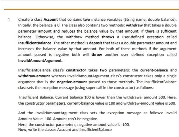 1.
Create a class Account that contains two instance variables (String name, double balance).
Initially, the balance is 0. The class also contains two methods: withdraw that takes a double
parameter amount and reduces the balance value by that amount, if there is sufficient
balance. Otherwise, the withdraw method throws a user-defined exception called
InsufficientBalance. The other method is deposit that takes a double parameter amount and
increases the balance value by that amount. For both of these methods if the argument
amount passed is negative both will throw another user defined exception called
InvalidAmountArgument.
InsufficientBalance class's constructor takes two parameters: the current-balance and
withdraw-amount whereas InvalidAmountArgument class's constructor takes only a single
argument that is the negative-amount passed to those methods. The InsufficientBalance
class sets the exception message (using super call in the constructor) as follows:
Insufficient Balance. Current balance 100 is lower than the withdrawal amount 500. Here,
the constructor parameters, current-balance value is 100 and withdraw-amount value is 500.
And the InvalidAmountArgument class sets the exception message as follows: Invalid
Amount Value -100. Amount can't be negative.
Here, the constructor parameters, negative-amount value is -100.
Now, write the classes Account and InsufficientBalance
