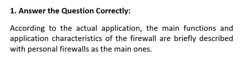 1. Answer the Question Correctly:
According to the actual application, the main functions and
application characteristics of the firewall are briefly described
with personal firewalls as the main ones.