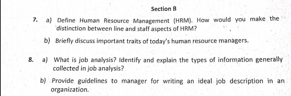 Section B
a) Define Human Resource Management (HRM). How would you make the
distinction between line and staff aspects of HRM?
7.
b) Briefly discuss important traits of today's human resource managers.
a) What is job analysis? Identify and explain the types of information generally
collected in job analysis?
8.
b) . Provide guidelines to manager for writing an ideal job description in an
organization.
