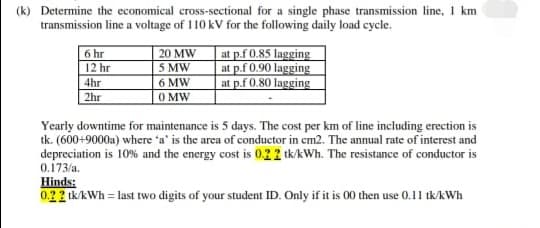 (k) Determine the economical cross-sectional for a single phase transmission line, 1 km
transmission line a voltage of 110 kV for the following daily load cycle.
6 hr
12 hr
at p.f 0.85 lagging
at p.f 0.90 lagging
at p.f 0.80 lagging
20 MW
5 MW
6 MW
O MW
4hr
2hr
Yearly downtime for maintenance is 5 days. The cost per km of line including erection is
tk. (600+9000a) where 'a' is the area of conductor in cm2. The annual rate of interest and
depreciation is 10% and the energy cost is 0.22 tk/kWh. The resistance of conductor is
0.173/a.
Hinds:
0.22 ik/kWh = last two digits of your student ID. Only if it is 00 then use 0.11 tk/AWh
