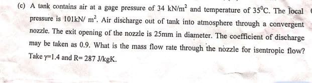 (c) A tank contains air at a gage pressure of 34 kN/m² and temperature of 35°C. The local
pressure is 101kN/m². Air discharge out of tank into atmosphere through a convergent
nozzle. The exit opening of the nozzle is 25mm in diameter. The coefficient of discharge
may be taken as 0.9. What is the mass flow rate through the nozzle for isentropic flow?
Take y=1.4 and R=287 J/kgK.