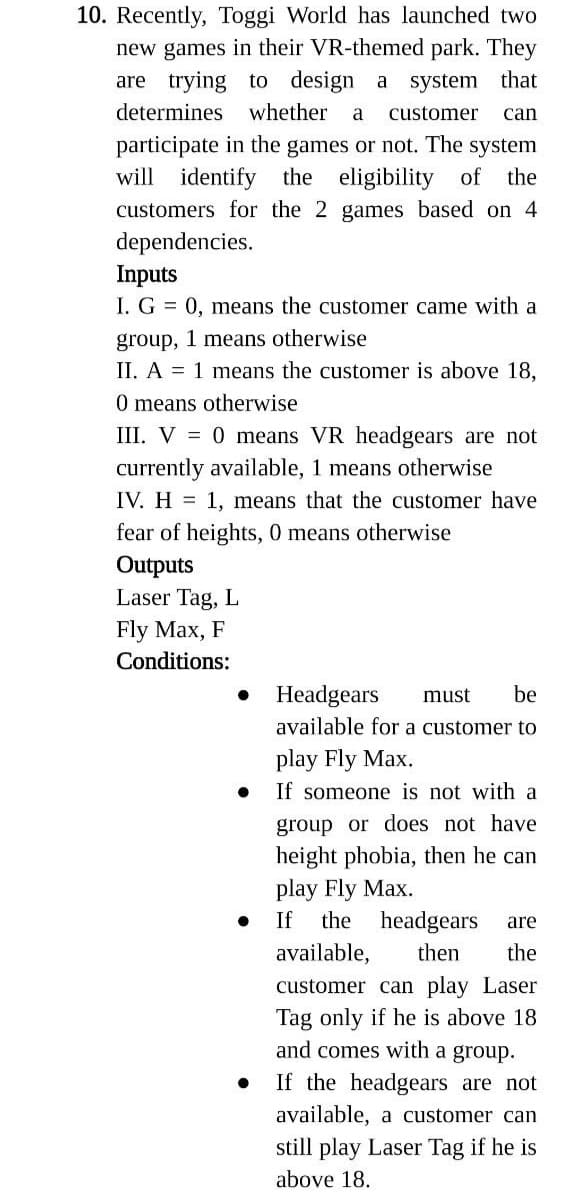 10. Recently, Toggi World has launched two
new games in their VR-themed park. They
are trying to design a system that
determines whether a customer can
participate in the games or not. The system
will identify the eligibility of the
customers for the 2 games based on 4
dependencies.
Inputs
I. G= 0, means the customer came with a
group, 1 means otherwise
II. A = 1 means the customer is above 18,
0 means otherwise
III. V = 0 means VR headgears are not
currently available, 1 means otherwise
IV. H= 1, means that the customer have
fear of heights, 0 means otherwise
Outputs
Laser Tag, L
Fly Max, F
Conditions:
●
●
●
Headgears must be
available for a customer to
play Fly Max.
If someone is not with a
group or does not have
height phobia, then he can
play Fly Max.
If the headgears
then
are
available,
the
customer can play Laser
Tag only if he is above 18
and comes with a group.
If the headgears are not
available, a customer can
still play Laser Tag if he is
above 18.