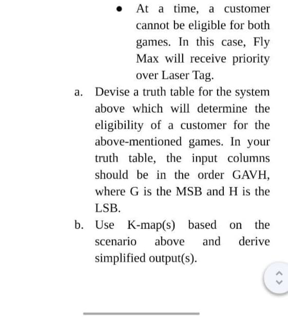 At a time, a customer
cannot be eligible for both
games. In this case, Fly
Max will receive priority
over Laser Tag.
a. Devise a truth table for the system
above which will determine the
eligibility of a customer for the
above-mentioned games. In your
truth table, the input columns
should be in the order GAVH,
where G is the MSB and H is the
LSB.
b. Use K-map(s) based
scenario above and
simplified output(s).
the
derive