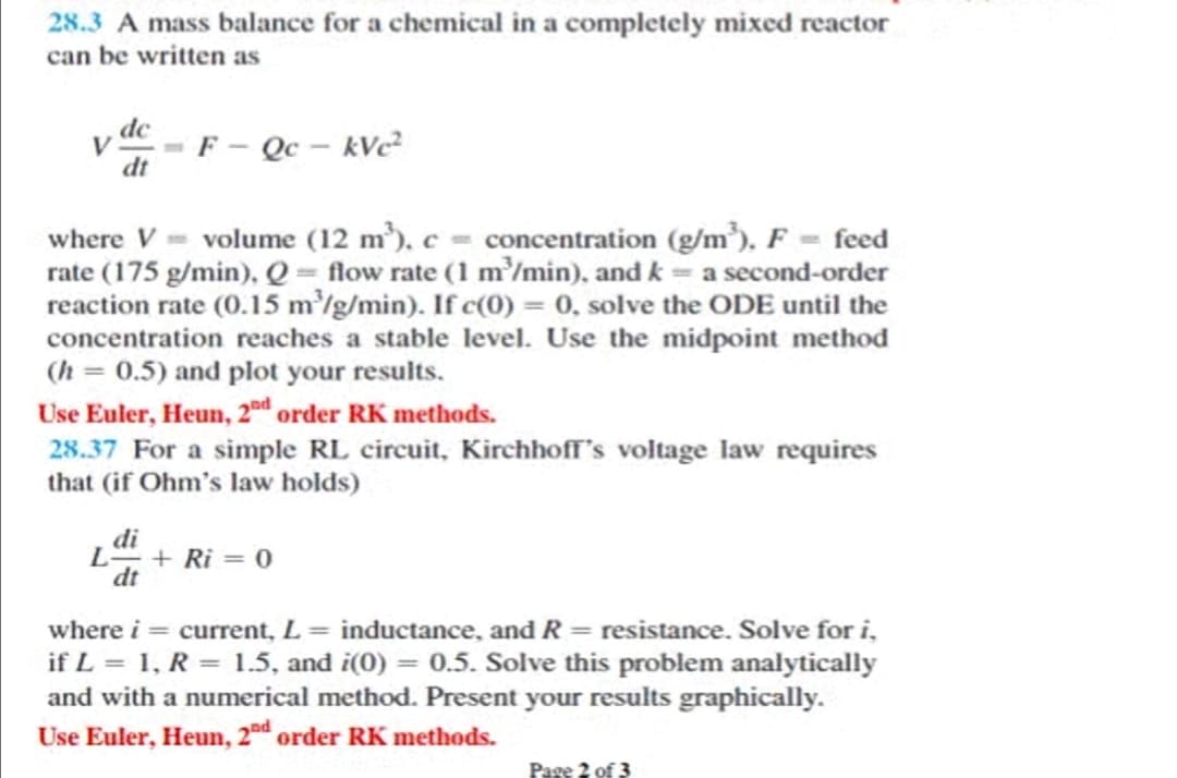 28.3 A mass balance for a chemical in a completely mixed reactor
can be written as
dc
V
F- Qc - kVc
dt
where V = volume (12 m³), c = concentration (g/m³), F - feed
rate (175 g/min), Q= flow rate (1 m'/min), and k = a second-order
reaction rate (0.15 m/g/min). If c(0) = 0, solve the ODE until the
concentration reaches a stable level. Use the midpoint method
(h = 0.5) and plot your results.
Use Euler, Heun, 2 order RK methods.
28.37 For a simple RL circuit, Kirchhoff's voltage law requires
that (if Ohm's law holds)
di
L+ Ri = 0
dt
where i = current, L = inductance, and R = resistance. Solve for i,
if L = 1, R = 1.5, and i(0) = 0.5. Solve this problem analytically
and with a numerical method. Present your results graphically.
Use Euler, Heun, 2d order RK methods.
Page 2 of 3

