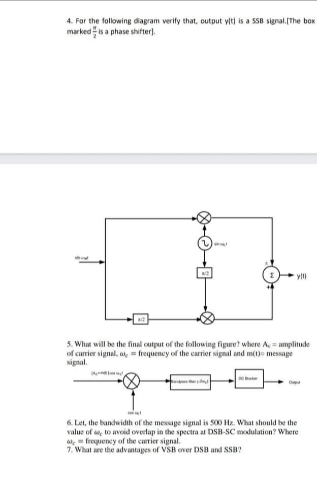 4. For the following diagram verify that, output y(t) is a SSB signal.[The box
marked is a phase shifter).
sin
sin
y(t)
/2
5. What will be the final output of the following figure? where A amplitude
of carrier signal, a, = frequency of the carier signal and m(t)= message
signal.
DC Horker
Oupu
co
6. Let, the bandwidth of the message signal is 500 Hz. What should be the
value of we to avoid overlap in the spectra at DSB-SC modulation? Where
we = frequency of the carrier signal.
7. What are the advantages of VSB over DSB and SSB?
