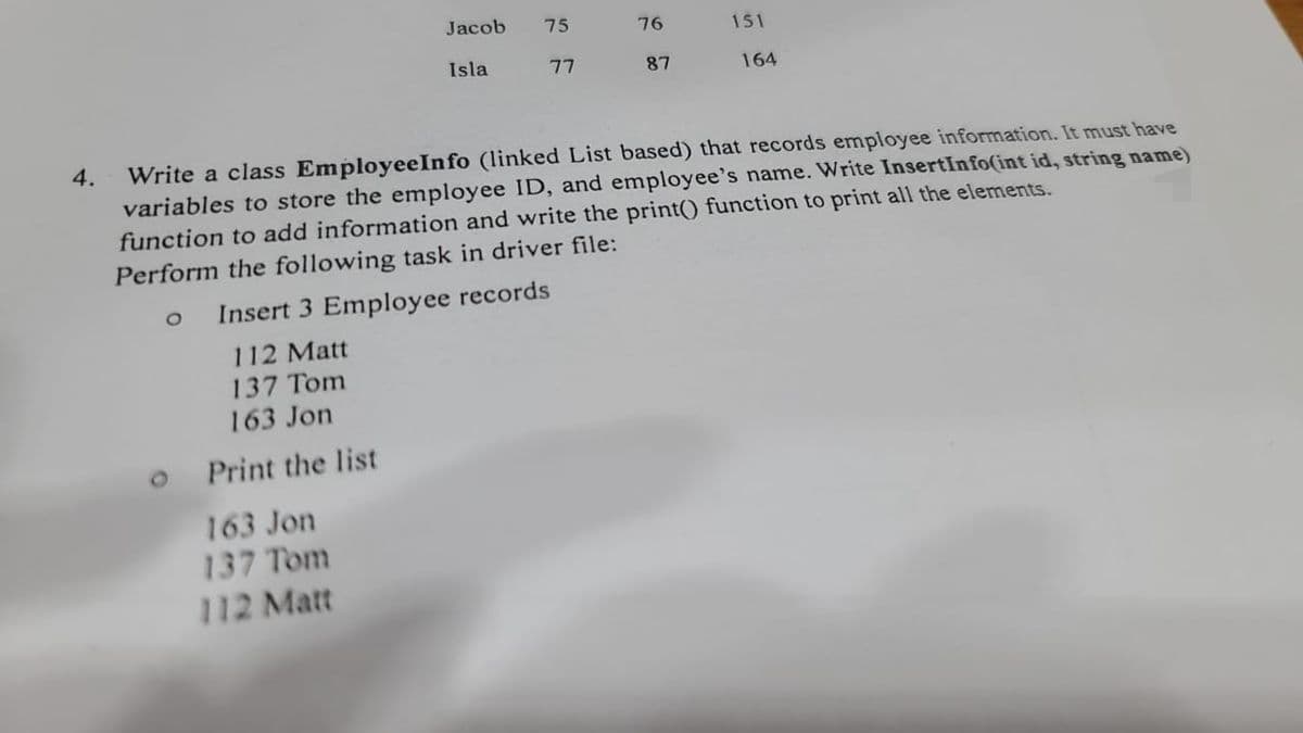 4.
Jacob
Isla
163 Jon
137 Tom
112 Matt
75
77
76
87
151
164
Write a class Employee Info (linked List based) that records employee information. It must have
variables to store the employee ID, and employee's name. Write InsertInfo(int id, string name)
function to add information and write the print() function to print all the elements.
Perform the following task in driver file:
O Insert 3 Employee records
112 Matt
137 Tom
163 Jon
Print the list