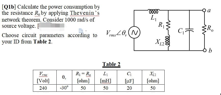 [Q1b] Calculate the power consumption by
the resistance R, by applying Thevenin's
network theorem. Consider 1000 rad/s of
SAMAN
source voltage. [
Choose circuit parameters according to
your ID from Table 2.
Vrms.
[Volt]
240
0₂
-30°
R₁ = Ro
[ohm]
50
Vrms≤0, (N)
Table 2
L₁
[mH]
50
C₁
[uF]
20
oooo
L₁
R₁
m
X12
[ohm]
50
XL2
elle
a
R
b