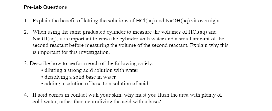 Pre-Lab Questions
1. Explain the benefit of letting the solutions of HCl(aq) and NaOH(aq) sit overnight.
2. When using the same graduated cylinder to measure the volumes of HCl(aq) and
NAOH(aq), it is important to rinse the cylinder with water and a small amount of the
second reactant before measuring the volume of the second reactant. Explain why this
is important for this investigation.
3. Describe how to perform each of the following safely:
• diluting a strong acid solution with water
• dissolving a solid base in water
• adding a solution of base to a solution of acid
4. If acid comes in contact with your skin, why must you flush the area with plenty of
cold water, rather than neutralizing the acid with a base?

