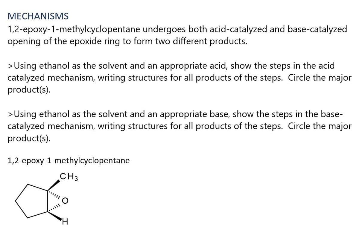 МЕСНANISMS
1,2-epoxy-1-methylcyclopentane undergoes both acid-catalyzed and base-catalyzed
opening of the epoxide ring to form two different products.
> Using ethanol as the solvent and an appropriate acid, show the steps in the acid
catalyzed mechanism, writing structures for all products of the steps. Circle the major
product(s).
> Using ethanol as the solvent and an appropriate base, show the steps in the base-
catalyzed mechanism, writing structures for all products of the steps. Circle the major
product(s).
1,2-epoxy-1-methylcyclopentane
CH3
