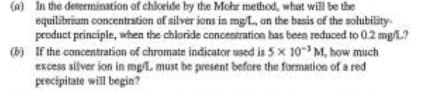 (a) In the determination of chloride by the Mohr method, what will be the
equilibrium concentration of silver ions in mg/L., on the basis of the solubility
product principle, when the chloride concentration has been reduced to 0.2 mg/L?
(b) If the concentration of chromate indicator used is 5 x 10 M, how much
excess silver ion in mg/L. must be present before the formation of a red
precipitate will begin?