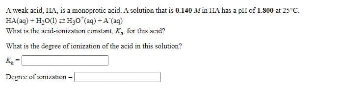 A weak acid, HA, is a monoprotic acid. A solution that is 0.140 Min HA has a pH of 1.800 at 25°C.
HA(aq) + H,0(1) 2 H;0"(aq) + A (aq)
What is the acid-ionization constant, K, for this acid?
What is the degree of ionization of the acid in this solution?
Ka-
Degree of ionization =
